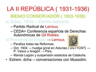 LA II REPÚBLICA ( 1931-1936) BIENIO CONSERVADOR ( 1933-1936) a) Elecc. 1933-> Centro-derecha: Partido Radical de  Lerroux . CEDA= Conferencia española de Derechas Autonómicas de  Gil Robles . b) Presidente de Estado  ->  Lerroux. Paraliza todas las Reformas. Oct. 1934 -> huelga gnral en Asturias ( UGT+CNT) -> P. Vasco y Aragón -> País. Manda Legión y suspensión estatutos de Cataluña. Extrem. dcha-> conversaciones con Mussolini. 
