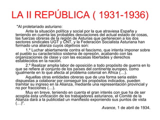 LA II REPÚBLICA ( 1931-1936)   "Al proletariado asturiano: Ante la situación política y social por la que atraviesa España y teniendo en cuenta las probables desviaciones del actual estado de cosas, las fuerzas obreras de la región de Asturias que pertenecen a los dos sectores sindicales UGT y CNT, y la Federación Socialista Asturiana han formado una alianza cuyos objetivos son: 1.º Luchar abiertamente contra el fascismo, que intenta imponer sobre el pueblo su característico sistema de opresión, acabando con las organizaciones de clase y con las escasas libertades y derechos establecidos en la nación. 2.º Realizar amplia labor de oposición a todo propósito de guerra en lo que se refiere al conjunto de los países del continente europeo, como igualmente en lo que afecta al problema colonial en África (…). Aquellas otras entidades obreras que de una forma seria estén dispuestas a colaborar por conseguir los propósitos indicados, pueden tramitar su ingreso en la Alianza, mediante una representación provincial y no por fracciones (…). Muy en breve, teniendo en cuenta el gran interés con que ha de ser acogida esta unificación de los trabajadores asturianos, el Comité de la Alianza dará a la publicidad un manifiesto exponiendo sus puntos de vista (…)".  Avance , 1 de abril de 1934. 
