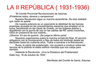 LA II REPÚBLICA ( 1931-1936) “ El Comité Provincial Revolucionario de Asturias. ¡Proletarios todos, obreros y campesinos! Nuestra Revolución sigue su marcha ascendente. De esta realidad que nadie os aparte. De nuestra potencia es un exponente la debilidad de las fuerzas enemigas acusada en los procedimientos asesinos que emplean en la lucha, penetrando en las casas de Oviedo, en los hogares pobres y degollando con la gumía de uso en las cabilas del Rif, seres inocentes, niños en presencia de sus madres... ¡Obreros: En pie de guerra!. ¡Se juega la última carta! Nosotros organizamos sobre la marcha al Ejército Rojo. El servicio obligatorio con la incorporación a filas de todos los hombres desde los diecisiete hasta los cuarenta años. Todos a sumarse a la Rrevolución... Rusia, la patria del proletariado, nos ayudará a construir sobre las cenizas de lo podrido el sólido edificio marxista que nos cobije para siempre. Adelante la Revolución. ¡Viva la Dictadura del Proletariado! Dado hoy, 16 de octubre de 1934.”                                Manifiesto del Comité de Sama, Asturias 