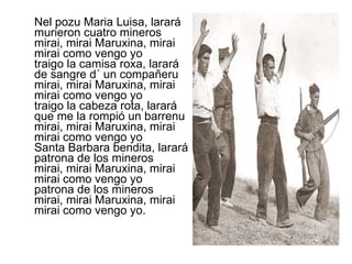 Nel pozu Maria Luisa, larará murieron cuatro mineros mirai, mirai Maruxina, mirai mirai como vengo yo traigo la camisa roxa, larará de sangre d´ un compañeru mirai, mirai Maruxina, mirai mirai como vengo yo traigo la cabeza rota, larará que me la rompió un barrenu mirai, mirai Maruxina, mirai mirai como vengo yo Santa Barbara bendita, larará patrona de los mineros mirai, mirai Maruxina, mirai mirai como vengo yo patrona de los mineros mirai, mirai Maruxina, mirai mirai como vengo yo. 