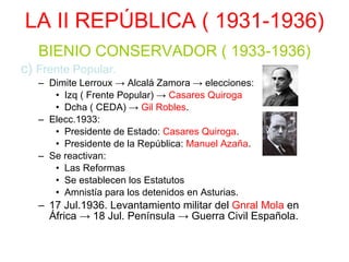 LA II REPÚBLICA ( 1931-1936) BIENIO CONSERVADOR ( 1933-1936) c)  Frente Popular. Dimite Lerroux -> Alcalá Zamora -> elecciones: Izq ( Frente Popular) ->  Casares Quiroga Dcha ( CEDA) ->  Gil Robles . Elecc.1933: Presidente de Estado:  Casares Quiroga . Presidente de la República:  Manuel Azaña . Se reactivan: Las Reformas Se establecen los Estatutos Amnistía para los detenidos en Asturias. 17 Jul.1936. Levantamiento militar del  Gnral Mola  en África -> 18 Jul. Península -> Guerra Civil Española. 
