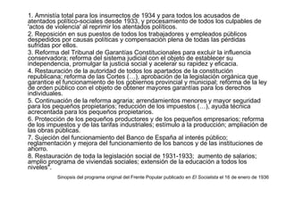 1. Amnistía total para los insurrectos de 1934 y para todos los acusados de atentados político-sociales desde 1933, y procesamiento de todos los culpables de 'actos de violencia' al reprimir los atentados políticos.  2. Reposición en sus puestos de todos los trabajadores y empleados públicos despedidos por causas políticas y compensación plena de todas las pérdidas sufridas por ellos.  3. Reforma del Tribunal de Garantías Constitucionales para excluir la influencia conservadora; reforma del sistema judicial con el objeto de establecer su independencia, promulgar la justicia social y acelerar su rapidez y eficacia. 4. Restauración de la autoridad de todos los apartados de la constitución republicana; reforma de las Cortes (…), aprobación de la legislación orgánica que garantice el funcionamiento de los gobiernos provincial y municipal; reforma de la ley de orden público con el objeto de obtener mayores garantías para los derechos individuales.  5. Continuación de la reforma agraria; arrendamientos menores y mayor seguridad para los pequeños propietarios; reducción de los impuestos (…), ayuda técnica acrecentada para los pequeños propietarios.  6. Protección de los pequeños productores y de los pequeños empresarios; reforma de los impuestos y de las tarifas industriales; estímulo a la producción; ampliación de las obras públicas.  7. Sujeción del funcionamiento del Banco de España al interés público; reglamentación y mejora del funcionamiento de los bancos y de las instituciones de ahorro.  8. Restauración de toda la legislación social de 1931-1933;  aumento de salarios; amplio programa de viviendas sociales; extensión de la educación a todos los niveles".   Sinopsis del programa original del Frente Popular publicado en  El Socialista  el 16 de enero de 1936 