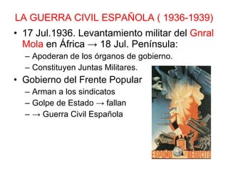LA GUERRA CIVIL ESPAÑOLA ( 1936-1939) 17 Jul.1936. Levantamiento militar del  Gnral Mola  en África -> 18 Jul. Península: Apoderan de los órganos de gobierno. Constituyen Juntas Militares. Gobierno del Frente Popular Arman a los sindicatos Golpe de Estado -> fallan  ->  Guerra Civil Española 