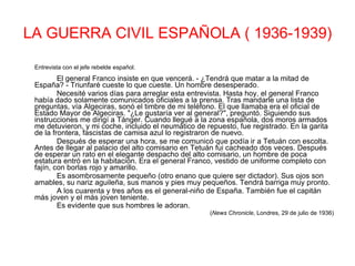 LA GUERRA CIVIL ESPAÑOLA ( 1936-1939) Entrevista con el jefe rebelde español.  El general Franco insiste en que vencerá. - ¿Tendrá que matar a la mitad de España? - Triunfaré cueste lo que cueste. Un hombre desesperado.  Necesité varios días para arreglar esta entrevista. Hasta hoy, el general Franco había dado solamente comunicados oficiales a la prensa. Tras mandarle una lista de preguntas, vía Algeciras, sonó el timbre de mi teléfono. El que llamaba era el oficial de Estado Mayor de Algeciras. "¿Le gustaría ver al general?", preguntó. Siguiendo sus instrucciones me dirigí a Tánger. Cuando llegué a la zona española, dos moros armados me detuvieron, y mi coche, incluido el neumático de repuesto, fue registrado. En la garita de la frontera, fascistas de camisa azul lo registraron de nuevo.  Después de esperar una hora, se me comunicó que podía ir a Tetuán con escolta. Antes de llegar al palacio del alto comisario en Tetuán fui cacheado dos veces. Después de esperar un rato en el elegante despacho del alto comisario, un hombre de poca estatura entró en la habitación. Era el general Franco, vestido de uniforme completo con fajín, con borlas rojo y amarillo.  Es asombrosamente pequeño (otro enano que quiere ser dictador). Sus ojos son amables, su nariz aguileña, sus manos y pies muy pequeños. Tendrá barriga muy pronto.  A los cuarenta y tres años es el general-niño de España. También fue el capitán más joven y el más joven teniente.  Es evidente que sus hombres le adoran.   ( News Chronicle , Londres, 29 de julio de 1936) 