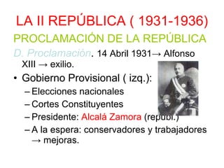 LA II REPÚBLICA ( 1931-1936) PROCLAMACIÓN DE LA REPÚBLICA D. Proclamación .  14 Abril 1931-> Alfonso XIII -> exilio. Gobierno Provisional ( izq.): Elecciones nacionales Cortes Constituyentes Presidente:  Alcalá Zamora  (republ.) A la espera: conservadores y trabajadores -> mejoras. 