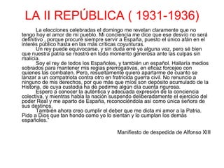 LA II REPÚBLICA ( 1931-1936) La elecciones celebradas el domingo me revelan claramente que no tengo hoy el amor de mi pueblo. Mi conciencia me dice que ese desvío no será definitivo , porque procuré siempre servir a España, puesto el único afán en el interés público hasta en las más críticas coyunturas.  Un rey puede equivocarse, y sin duda erré yo alguna vez, pero sé bien que nuestra patria se mostró en todo momento generosa ante las culpas sin malicia.  Soy el rey de todos los Españoles, y también un español. Hallaría medios sobrados para mantener mis regias prerrogativas, en eficaz forcejeo con quienes las combaten. Pero, resueltamente quiero apartarme de cuanto se lanzar a un compatriota contra otro en fratricida guerra civil. No renuncio a ninguno de mis derechos, por que más que míos son depósito acumulado de la Historia, de cuya custodia ha de pedirme algún día cuenta rigurosa.  Espero a conocer la auténtica y adecuada expresión de la conciencia colectiva, y mientras habla la nación suspendo deliberadamente el ejercicio del poder Real y me aparto de España, reconociéndola así como única señora de sus destinos.  También ahora creo cumplir el deber que me dicta mi amor a la Patria. Pido a Dios que tan hondo como yo lo sientan y lo cumplan los demás españoles.”   Manifiesto de despedida de Alfonso XIII 
