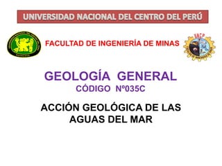 FACULTAD DE INGENIERÍA DE MINAS 
GEOLOGÍA GENERAL 
CÓDIGO Nº035C 
ACCIÓN GEOLÓGICA DE LAS 
AGUAS DEL MAR 
 
