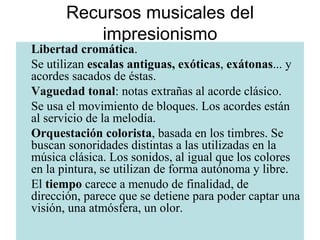 Recursos musicales del impresionismo Libertad   cromática . Se utilizan  escalas antiguas, exóticas ,  exátonas ... y acordes sacados de éstas.  Vaguedad   tonal : notas extrañas al acorde clásico. Se usa el movimiento de bloques. Los acordes están al servicio de la melodía. Orquestación   colorista , basada en los timbres. Se buscan sonoridades distintas a las utilizadas en la música clásica. Los sonidos, al igual que los colores en la pintura, se utilizan de forma autónoma y libre. El  tiempo  carece a menudo de finalidad, de dirección, parece que se detiene para poder captar una visión, una atmósfera, un olor. 