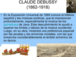 CLAUDE DEBUSSY (1862-1918) En la Exposición Universal de 1889 conoce el folklore español y las músicas exóticas, que le impresionan profundamente, especialmente la música de los  gamelanes  de Java. Este descubrimiento le ayudó a superar los límites y tabúes de la música occidental. Luego, en su obra, mostrará una preferencia especial por las escalas y las armonías modales, con las que ensancha considerablemente el ámbito armónico de su época.  