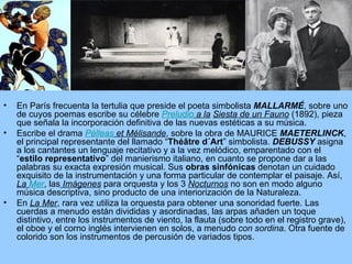 En París frecuenta la tertulia que preside el poeta simbolista  MALLARMÉ , sobre uno de cuyos poemas escribe su célebre  Preludio  a la   Siesta de un Fauno  (1892), pieza que señala la incorporación definitiva de las nuevas estéticas a su música. Escribe el drama  Pélleas  et Mélisande , sobre la obra de MAURICE  MAETERLINCK , el principal representante del llamado “ Théâtre d´Art ” simbolista.  DEBUSSY  asigna a los cantantes un lenguaje recitativo y a la vez melódico, emparentado con el “ estilo representativo ” del manierismo italiano, en cuanto se propone dar a las palabras su exacta expresión musical. Sus  obras sinfónicas  denotan un cuidado exquisito de la instrumentación y una forma particular de contemplar el paisaje. Así,  La  Mer , las  Imágenes  para orquesta y los 3  Nocturnos  no son en modo alguno música descriptiva, sino producto de una interiorización de la Naturaleza. En  La Mer , rara vez utiliza la orquesta para obtener una sonoridad fuerte. Las cuerdas a menudo están divididas y asordinadas, las arpas añaden un toque distintivo, entre los instrumentos de viento, la flauta (sobre todo en el registro grave), el oboe y el corno inglés intervienen en solos, a menudo  con sordina . Otra fuente de colorido son los instrumentos de percusión de variados tipos.  