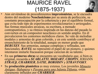 MAURICE RAVEL  ( 1875-1937) Aún sirviéndose de procedimientos  impresionistas , se le encuadra dentro del moderno  Neoclasicismo  por su ansia de perfección, su constante preocupación por la coherencia y por el equilibrio formal, que evita todo tipo de experimentos revolucionarios o arriesgados. Sus formas musicales arcaicas, su escritura, a menudo contrapuntística, y su rítmica inspirada en las danzas del pasado lo convierten en un compositor neoclásico en sentido amplio. En él prevalecieron los contornos melódicos claros. Se vale de melodías modales y armonías de gran colorido, y en este sentido contribuye al ensanchamiento de la tonalidad, aunque en menor grado que  DEBUSSY . Sus armonías, aunque complejas y refinadas, son funcionales.  RAVEL  no representó el papel de un pionero, y quienes intentaron imitarle fracasaron porque carecían de su talento. En sus  primeras obras  se encuentra un vocabulario que, si bien es original, recuerda a  SCARLATTI ,  MOZART ,  CHOPIN , JOHANN  STRAUß ,  CHABRIER ,  SATIE ,  BORODIN  y  STRAVINSKY . Su  producción pianística  es muy extensa. Los juveniles  Minueto   Antiguo ,  Habanera  y  Pavana para una Infanta Difunta , están claramente influidos por  CHABRIER . 