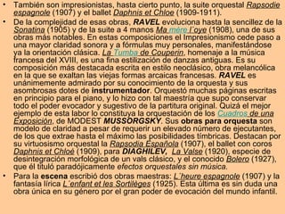 También son impresionistas, hasta cierto punto, la suite orquestal  Rapsodie espagnole  (1907) y el ballet  Daphnis et Chloe  (1909-1911).  De la complejidad de esas obras,  RAVEL  evoluciona hasta la sencillez de la  Sonatina  (1905) y de la suite a 4 manos  Ma  mère  l´oye  (1908), una de sus obras más notables. En estas composiciones el Impresionismo cede paso a una mayor claridad sonora y a fórmulas muy personales, manifestándose ya la orientación clásica.  La  Tumba  de Couperin , homenaje a la música francesa del XVIII, es una fina estilización de danzas antiguas. Es su composición más destacada escrita en estilo neoclásico, obra melancólica en la que se exaltan las viejas formas arcaicas francesas.  RAVEL  es unánimemente admirado por su conocimiento de la orquesta y sus asombrosas dotes de  instrumentador . Orquestó muchas páginas escritas en principio para el piano, y lo hizo con tal maestría que supo conservar todo el poder evocador y sugestivo de la partitura original. Quizá el mejor ejemplo de esta labor lo constituya la orquestación de los  Cuadros  de una Exposición , de MODEST  MUSSORGSKY . Sus  obras para orquesta  son modelo de claridad a pesar de requerir un elevado número de ejecutantes, de los que extrae hasta el máximo las posibilidades tímbricas. Destacan por su virtuosismo orquestal la  Rapsodia Española  (1907), el ballet con coros  Daphnis et Chloé  (1909), para  DIAGHILEV,  La Valse  (1920), especie de desintegración morfológica de un vals clásico, y el conocido  Bolero  (1927), que él tituló paradójicamente  efectos orquestales sin música. Para la  escena  escribió dos obras maestras:  L´heure espagnole  (1907) y la fantasía lírica  L´enfant et les Sortilèges  (1925). Esta última es sin duda una obra única en su género por el gran poder de evocación del mundo infantil.  