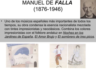 MANUEL DE  FALLA   (1876-1946) Uno de los músicos españoles más importantes de todos los tiempos, su obra condensa la esencia nacionalista mezclada con tintes impresionistas y neoclásicos. Co mbina los colores impresionistas con el folklore andaluz en  Noches en los Jardines de España ,  El Amor Brujo  y  El sombrero de tres picos .  