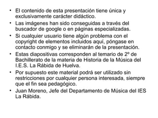 El contenido de esta presentación tiene única y exclusivamente carácter didáctico. Las imágenes han sido conseguidas a través del buscador de google o en páginas especializadas. Si cualquier usuario tiene algún problema con el copyright de elementos incluidos aquí, póngase en contacto conmigo y se eliminarán de la presentación. Estas diapositivas corresponden al temario de 2º de Bachillerato de la materia de Historia de la Música del I.E.S. La Rábida de Huelva. Por supuesto este material podrá ser utilizado sin restricciones por cualquier persona interesada, siempre que el fin sea pedagógico. Juan Moreno, Jefe del Departamento de Música del IES La Rábida. 