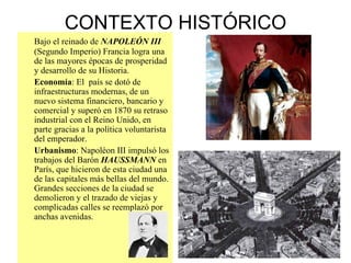 CONTEXTO HISTÓRICO Bajo el reinado de  NAPOLEÓN III  (Segundo Imperio) Francia logra una de las mayores épocas de prosperidad y desarrollo de su Historia. Economía : El  país se dotó de infraestructuras modernas, de un nuevo sistema financiero, bancario y comercial y superó en 1870 su retraso industrial con el Reino Unido, en parte gracias a la política voluntarista del emperador. Urbanismo : Napoléon III impulsó los trabajos del Barón  HAUSSMANN  en París, que hicieron de esta ciudad una de las capitales más bellas del mundo. Grandes secciones de la ciudad se demolieron y el trazado de viejas y complicadas calles se reemplazó por anchas avenidas. 