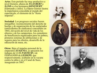 Artes : Este período fue muy productivo a nivel literario, abarca de  FLAUBERT  a  SAND  o a los hermanos  GONCOURT  (Edmundo y Julio). La Ópera Garnier ilustra la importancia concedida al mundo del espectáculo, el elemento de la “fiesta imperial”. Sociedad : Los progresos sociales fueron innegables: reconocimiento del derecho de huelga y de organización de los asalariados (antecedentes de sindicatos) concedidos en 1864, elevación del nivel de vida de los obreros y de los campesinos, los comedores de beneficencia organizados para los pobres, primeros sistemas de jubilaciones y de seguros para los obreros, desarrollo de la educación de masa, etc. Otros : Bajo el impulso personal de la emperatriz  EUGENIA , se apoyaron los trabajos de LUIS  PASTEUR  y de FERNANDO de  LESSEPS , que respectivamente, acabarán en la vacuna contra la rabia y en el Canal de Suez, inaugurado en 1867. 