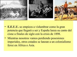 E.E.U.U.  se empieza a vislumbrar como la gran potencia que llegará a ser y España lanza su canto del cisne a finales de siglo con la crisis de 1898. Mientras nosotros vamos perdiendo posesiones imperiales, otros estados se lanzan a un colonialismo feroz en África o Asia. 