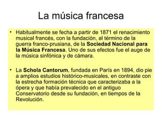 Habitualmente se fecha a partir de 1871 el renacimiento musical francés, con la fundación, al término de la guerra franco-prusiana, de la  Sociedad Nacional para la Música Francesa . Uno de sus efectos fue el auge de la música sinfónica y de cámara.  La  Schola Cantorum , fundada en París en 1894, dio pie a amplios estudios histórico-musicales, en contraste con la estrecha formación técnica que caracterizaba a la ópera y que había prevalecido en el antiguo Conservatorio desde su fundación, en tiempos de la Revolución. La música francesa 