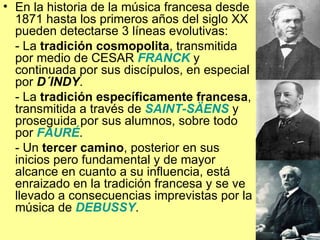 En la historia de la música francesa desde 1871 hasta los primeros años del siglo XX pueden detectarse 3 líneas evolutivas: - La  tradición cosmopolita , transmitida por medio de CESAR  FRANCK  y continuada por sus discípulos, en especial por  D´INDY . - La  tradición específicamente francesa , transmitida a través de  SAINT-SÄENS  y proseguida por sus alumnos, sobre todo por  FAURÉ . - Un  tercer camino , posterior en sus inicios pero fundamental y de mayor alcance en cuanto a su influencia, está enraizado en la tradición francesa y se ve llevado a consecuencias imprevistas por la música de  DEBUSSY . 