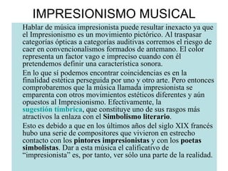 IMPRESIONISMO MUSICAL Hablar de música impresionista puede resultar inexacto ya que el Impresionismo es un movimiento pictórico. Al traspasar categorías ópticas a categorías auditivas corremos el riesgo de caer en convencionalismos formados de antemano. El color representa un factor vago e impreciso cuando con él pretendemos definir una característica sonora. En lo que sí podemos encontrar coincidencias es en la finalidad estética perseguida por uno y otro arte. Pero entonces comprobaremos que la música llamada impresionista se emparenta con otros movimientos estéticos diferentes y aún opuestos al Impresionismo. Efectivamente, la  sugestión tímbrica , que constituye uno de sus rasgos más atractivos la enlaza con el  Simbolismo literario .  Esto es debido a que en los últimos años del siglo XIX francés hubo una serie de compositores que vivieron en estrecho contacto con los  pintores impresionistas  y con los  poetas simbolistas . Dar a esta música el calificativo de “impresionista” es, por tanto, ver sólo una parte de la realidad. 