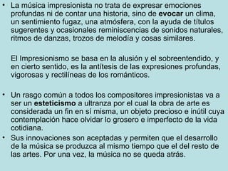 La música impresionista no trata de expresar emociones profundas ni de contar una historia, sino de  evocar  un clima, un sentimiento fugaz, una atmósfera, con la ayuda de títulos sugerentes y ocasionales reminiscencias de sonidos naturales, ritmos de danzas, trozos de melodía y cosas similares. El Impresionismo se basa en la alusión y el sobreentendido, y en cierto sentido, es la antítesis de las expresiones profundas, vigorosas y rectilíneas de los románticos. Un rasgo común a todos los compositores impresionistas va a ser un  esteticismo  a ultranza por el cual la obra de arte es considerada un fin en sí misma, un objeto precioso e inútil cuya contemplación hace olvidar lo grosero e imperfecto de la vida cotidiana. Sus innovaciones son aceptadas y permiten que el desarrollo de la música se produzca al mismo tiempo que el del resto de las artes. Por una vez, la música no se queda atrás. 
