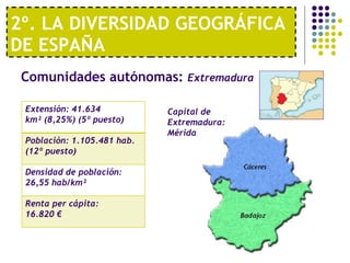 2º. LA DIVERSIDAD GEOGRÁFICA DE ESPAÑA Comunidades autónomas:  Extremadura   Capital de Extremadura: Mérida Extensión: 41.634 km² (8,25%) (5º puesto) Población: 1.105.481 hab. (12º puesto) Densidad de población: 26,55 hab/km² Renta per cápita:  16.820 € 