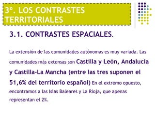 3º. LOS CONTRASTES TERRITORIALES 3.1. CONTRASTES ESPACIALES . La extensión de las comunidades autónomas es muy variada. Las comunidades más extensas son  Castilla y León, Andalucía y Castilla-La Mancha (entre las tres suponen el 51,6% del territorio español)  En el extremo opuesto, encontramos a las Islas Baleares y La Rioja, que apenas representan el 2%. 