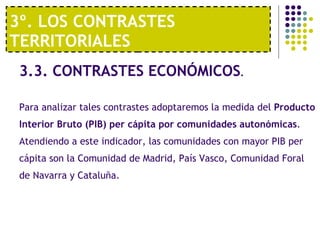 3º. LOS CONTRASTES TERRITORIALES 3.3. CONTRASTES ECONÓMICOS . Para analizar tales contrastes adoptaremos la medida del  Producto Interior Bruto (PIB) per cápita por comunidades autonómicas . Atendiendo a este indicador, las comunidades con mayor PIB per cápita son la Comunidad de Madrid, País Vasco, Comunidad Foral de Navarra y Cataluña. 