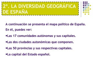 2º. LA DIVERSIDAD GEOGRÁFICA DE ESPAÑA A continuación se presenta el mapa político de España. En él, puedes ver:  Las 17 comunidades autónomas y sus capitales. Las dos ciudades autonómicas que componen. Las 50 provincias y sus respectivas capitales. La capital del Estado español.  