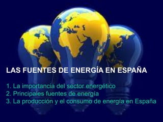 LAS FUENTES DE ENERGÍA EN ESPAÑA
1. La importancia del sector energético
2. Principales fuentes de energía
3. La producción y el consumo de energía en España
 