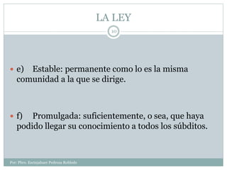 LA LEY
Por: Pbro. Escinjahuer Pedroza Robledo
10
 e) Estable: permanente como lo es la misma
comunidad a la que se dirige.
 f) Promulgada: suficientemente, o sea, que haya
podido llegar su conocimiento a todos los súbditos.
 
