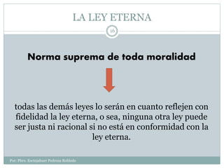 LA LEY ETERNA
Por: Pbro. Escinjahuer Pedroza Robledo
16
Norma suprema de toda moralidad
todas las demás leyes lo serán en cuanto reflejen con
fidelidad la ley eterna, o sea, ninguna otra ley puede
ser justa ni racional si no está en conformidad con la
ley eterna.
 