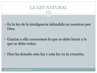 LA LEY NATURAL
Por: Pbro. Escinjahuer Pedroza Robledo
19
 Es la ley de la inteligencia infundida en nosotros por
Dios.
 Gracias a ella conocemos lo que se debe hacer y lo
que se debe evitar.
 Dios ha donado esta luz y esta ley en la creación.
 