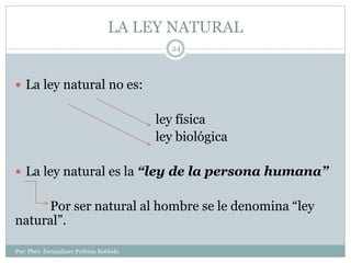 LA LEY NATURAL
Por: Pbro. Escinjahuer Pedroza Robledo
24
 La ley natural no es:
ley física
ley biológica
 La ley natural es la “ley de la persona humana”
Por ser natural al hombre se le denomina “ley
natural”.
 