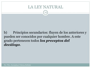 LA LEY NATURAL
Por: Pbro. Escinjahuer Pedroza Robledo
26
b) Principios secundarios: fluyen de los anteriores y
pueden ser conocidos por cualquier hombre. A este
grado pertenecen todos los preceptos del
decálogo.
 