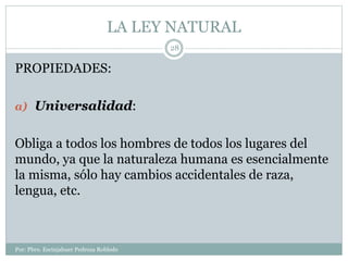 LA LEY NATURAL
Por: Pbro. Escinjahuer Pedroza Robledo
28
PROPIEDADES:
a) Universalidad:
Obliga a todos los hombres de todos los lugares del
mundo, ya que la naturaleza humana es esencialmente
la misma, sólo hay cambios accidentales de raza,
lengua, etc.
 