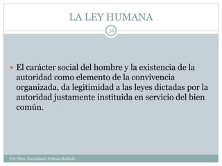 LA LEY HUMANA
Por: Pbro. Escinjahuer Pedroza Robledo
36
 El carácter social del hombre y la existencia de la
autoridad como elemento de la convivencia
organizada, da legitimidad a las leyes dictadas por la
autoridad justamente instituida en servicio del bien
común.
 