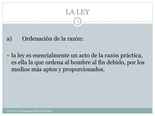 LA LEY
Por: Pbro. Escinjahuer Pedroza Robledo
5
a) Ordenación de la razón:
 la ley es esencialmente un acto de la razón práctica,
es ella la que ordena al hombre al fin debido, por los
medios más aptos y proporcionados.
 