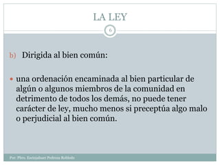 LA LEY
Por: Pbro. Escinjahuer Pedroza Robledo
6
b) Dirigida al bien común:
 una ordenación encaminada al bien particular de
algún o algunos miembros de la comunidad en
detrimento de todos los demás, no puede tener
carácter de ley, mucho menos si preceptúa algo malo
o perjudicial al bien común.
 