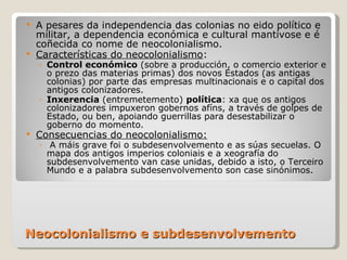 Neocolonialismo e subdesenvolvemento A pesares da independencia das colonias no eido político e militar, a dependencia económica e cultural mantívose e é coñecida co nome de neocolonialismo. Características do neocolonialismo : Control económico  (sobre a producción, o comercio exterior e o prezo das materias primas) dos novos Estados (as antigas colonias) por parte das empresas multinacionais e o capital dos antigos colonizadores. Inxerencia  (entremetemento)  política : xa que os antigos colonizadores impuxeron gobernos afíns, a través de golpes de Estado, ou ben, apoiando guerrillas para desestabilizar o goberno do momento. Consecuencias do neocolonialismo: A máis grave foi o subdesenvolvemento e as súas secuelas. O mapa dos antigos imperios coloniais e a xeografía do subdesenvolvemento van case unidas, debido a isto, o Terceiro Mundo e a palabra subdesenvolvemento son case sinónimos. 