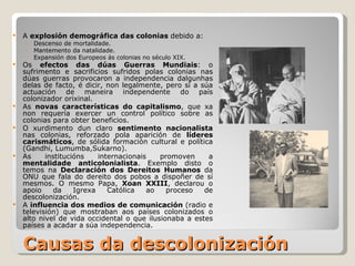 Causas da descolonización A  explosión demográfica das colonias  debido a: Descenso de mortalidade. Mantemento da natalidade. Expansión dos Europeos ás colonias no século XIX.  Os  efectos das dúas Guerras Mundiais : o sufrimento e sacrificios sufridos polas colonias nas dúas guerras provocaron a independencia dalgunhas delas de facto, é dicir, non legalmente, pero sí a súa actuación de maneira independente do país colonizador orixinal. As  novas características do capitalismo , que xa non requería exercer un control político sobre as colonias para obter beneficios. O xurdimento dun claro  sentimento nacionalista  nas colonias, reforzado pola aparición de  líderes carismáticos , de sólida formación cultural e política (Gandhi, Lumumba,Sukarno). As institucións internacionais promoven a  mentalidade anticolonialista . Exemplo disto o temos na  Declaración dos Dereitos Humanos  da ONU que fala do dereito dos pobos a dispoñer de sí mesmos. O mesmo Papa,  Xoan XXIII , declarou o apoio da Igrexa Católica ao proceso de descolonización. A  influencia dos medios de comunicación  (radio e televisión) que mostraban aos países colonizados o alto nivel de vida occidental o que ilusionaba a estes países a acadar a súa independencia. 