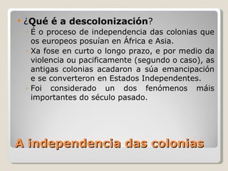 A independencia das colonias ¿ Qué é a descolonización ?  É o proceso de independencia das colonias que os europeos posuían en África e Asia.  Xa fose en curto o longo prazo, e por medio da violencia ou pacificamente (segundo o caso), as antigas colonias acadaron a súa emancipación e se converteron en Estados Independentes. Foi considerado un dos fenómenos máis importantes do século pasado. 