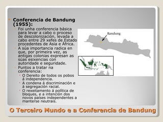 O Terceiro Mundo e a Conferencia de Bandung Conferencia de Bandung (1955):  Foi unha conferencia básica para levar a cabo o proceso de descolonización, levada a cabo entre 29 xefes de Estado procedentes de Asia e África. A súa importancia radica en que, por primeira vez, as antigas colonias expresan as súas esixencias con autoridade e seguridade. Puntos a tratar na conferencia: O Dereito de todos os pobos á independencia. A condena á discriminación e á segregación racial. O rexeitamento á política de bloques, e a intención dos novos países independentes a manterse neutrais.  