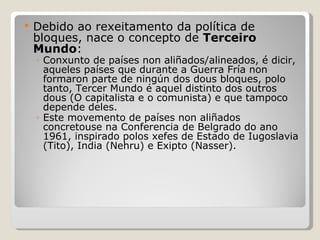Debido ao rexeitamento da política de bloques, nace o concepto de  Terceiro Mundo : Conxunto de países non aliñados/alineados, é dicir, aqueles países que durante a Guerra Fría non formaron parte de ningún dos dous bloques, polo tanto, Tercer Mundo é aquel distinto dos outros dous (O capitalista e o comunista) e que tampoco depende deles. Este movemento de países non aliñados concretouse na Conferencia de Belgrado do ano 1961, inspirado polos xefes de Estado de Iugoslavia (Tito), India (Nehru) e Exipto (Nasser). 