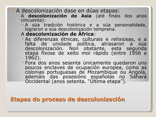 Etapas do proceso de descolonización A descolonización dase en dúas etapas: A  descolonización de Asia  (até fináis dos anos cincuenta): A súa tradición histórica e a súa personalidade, lograron a súa descolonización temprana. A  descolonización de África : As diferenzas étnicas, culturais e relixiosas, e a falta de unidade política, atrasaron a súa descolonización. Non obstante, esta segunda etapa fíxose de xeito moi rápido (entre 1956 e 1962). Fora dos anos sesenta únicamente quedaron uns poucos enclaves de ocupación europea, como as colonias portuguesas de Mozambique ou Angola, ademáis das posesións españolas no Sáhara Occidental (anos setenta. “Última etapa”). 