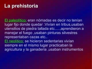 La prehistoria El paleolítico: eran nómadas es decir no tenían lugar fijo donde quedar .Vivían en tribus,usaban utensilios de piedra tallada etc.....,aprendieron a manejar el fuego ,usaban pinturas silvestres representaban cazas etc.. El neolítico: se hicieron sedentarias vivían siempre en el mismo lugar practicaban la agricultura y la ganadería ,usaban instrumentos