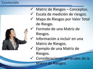 Contenido
4
 Matriz de Riesgos – Conceptos.
 Escala de medición de riesgos.
 Mapa de Riesgos por Valor Total
de Riesgo.
 Formato de una Matriz de
Riesgos.
 Información a incluir en una
Matriz de Riesgos.
 Ejemplo de una Matriz de
Riesgos.
 Consideraciones generales de la
Matriz de Riesgos.
Tema 11: Matrices de riesgo
 