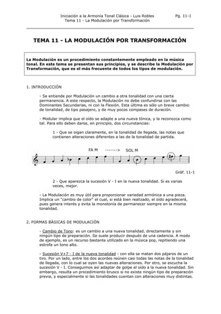 Iniciación a la Armonía Tonal Clásica - Luis Robles
Tema 11 - La Modulación por Transformación
Pg. 11-1
TEMA 11 - LA MODULACIÓN POR TRANSFORMACIÓN
La Modulación es un procedimiento constantemente empleado en la música
tonal. En este tema se presentan sus principios, y se describe la Modulación por
Transformación, que es el más frecuente de todos los tipos de modulación.
1. INTRODUCCIÓN
- Se entiende por Modulación un cambio a otra tonalidad con una cierta
permanencia. A este respecto, la Modulación no debe confundirse con las
Dominantes Secundarias, ni con la Flexión. Esta última es sólo un breve cambio
de tonalidad, de tipo pasajero, y de muy pocos compases de duración.
- Modular implica que el oído se adapte a una nueva tónica, y la reconozca como
tal. Para ello deben darse, en principio, dos circunstancias:
1 - Que se oigan claramente, en la tonalidad de llegada, las notas que
contienen alteraciones diferentes a las de la tonalidad de partida.
Gráf. 11-1
2 - Que aparezca la sucesión V - I en la nueva tonalidad. Si es varias
veces, mejor.
- La Modulación es muy útil para proporcionar variedad armónica a una pieza.
Implica un "cambio de color" el cual, si está bien realizado, el oído agradecerá,
pues genera interés y evita la monotonía de permanecer siempre en la misma
tonalidad.
2. FORMAS BÁSICAS DE MODULACIÓN
- Cambio de Tono: es un cambio a una nueva tonalidad, directamente y sin
ningún tipo de preparación. Se suele producir después de una cadencia. A modo
de ejemplo, es un recurso bastante utilizado en la música pop, repitiendo una
estrofa un tono alto.
- Sucesión V+7 - I de la nueva tonalidad : con ella se matan dos pájaros de un
tiro. Por un lado, entre los dos acordes reúnen casi todas las notas de la tonalidad
de llegada, con lo cual se oyen las nuevas alteraciones. Por otro, se escucha la
sucesión V - I. Conseguimos así adaptar de golpe el oído a la nueva tonalidad. Sin
embargo, resulta un procedimiento brusco si no existe ningún tipo de preparación
previa, y especialmente si las tonalidades cuentan con alteraciones muy distintas.
 