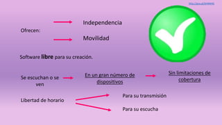 Libertad de horario
Ofrecen:
Independencia
Movilidad
Se escuchan o se
ven
En un gran número de
dispositivos
Sin limitaciones de
cobertura
Software libre para su creación.
Para su transmisión
Para su escucha
http://goo.gl/bhNNHG
 