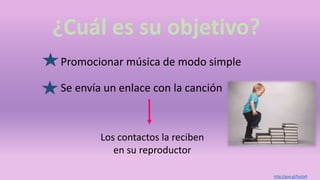 ¿Cuál es su objetivo?
Promocionar música de modo simple
Los contactos la reciben
en su reproductor
Se envía un enlace con la canción
http://goo.gl/fsoZp9
 